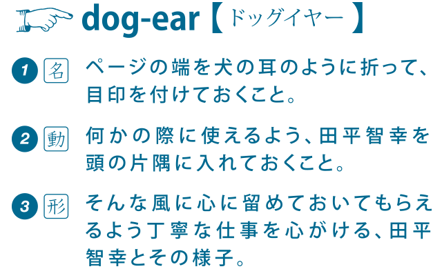 ページの端を犬の耳のように折って目印を付けておくことを[dog-ear] と言います。dogear:田平智幸は、そんな風に心に留めておいてもらえるような丁寧な仕事を心がけています。